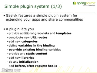 Simple plugin system (1/3)

• Gaelyk features a simple plugin system for
  extending your apps and share commonalities

• A plugin lets you
  – provide additional groovlets and templates
  – contribute new URL routes
  – add new categories
  – define variables in the binding
  – override existing binding variables
  – provide any static content
  – add new libraries
  – do any initialization
  – add before/after request hooks
                                                 47
 
