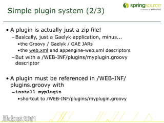 Simple plugin system (2/3)

• A plugin is actually just a zip file!
  – Basically, just a Gaelyk application, minus...
    •the Groovy / Gaelyk / GAE JARs
    •the web.xml and appengine-web.xml descriptors
  – But with a /WEB-INF/plugins/myplugin.groovy
    descriptor


• A plugin must be referenced in /WEB-INF/
  plugins.groovy with
  – install myplugin
    •shortcut to /WEB-INF/plugins/myplugin.groovy



                                                     48
 