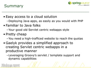 Summary

• Easy access to a cloud solution
  –Deploying Java apps, as easily as you would with PHP
• Familiar to Java folks
  –Your good old Servlet centric webapps style
• Pretty cheap
  –You need a high-trafficed website to reach the quotas
• Gaelyk provides a simplified approach to
  creating Servlet centric webapps in a
  productive manner
  –Leveraging Groovy’s servlet / template support and
   dynamic capabilities

                                                           51
 