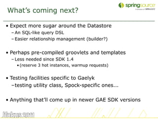 What’s coming next?

• Expect more sugar around the Datastore
  – An SQL-like query DSL
  – Easier relationship management (builder?)


• Perhaps pre-compiled groovlets and templates
  – Less needed since SDK 1.4
    • (reserve 3 hot instances, warmup requests)


• Testing facilities specific to Gaelyk
   –testing utility class, Spock-specific ones...

• Anything that’ll come up in newer GAE SDK versions


                                                       52
 