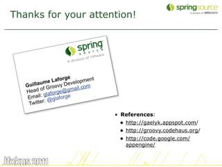Thanks for your attention!




                      e
              e Laforg velopment
   Gu illaum oovy De         m
          of Gr e@gmail.co
   Head laforg
    E mail: g glaforge
              @
    T witter:

                                   • References:
                                    • http://gaelyk.appspot.com/
                                    • http://groovy.codehaus.org/
                                    • http://code.google.com/
                                      appengine/


                                                                    53
 
