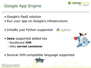 Google App Engine

• Google’s PaaS solution
• Run your app on Google’s infrastructure

• Initially just Python supported

• Java supported added too
  – Sandboxed JVM
  – Jetty servlet container


• Several JVM-compatible language supported


                                              5
 
