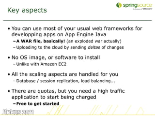 Key aspects

• You can use most of your usual web frameworks for
  developping apps on App Engine Java
  – A WAR file, basically! (an exploded war actually)
  – Uploading to the cloud by sending deltas of changes

• No OS image, or software to install
  – Unlike with Amazon EC2

• All the scaling aspects are handled for you
  – Database / session replication, load balancing...

• There are quotas, but you need a high traffic
  application to start being charged
  – Free to get started

                                                          6
 