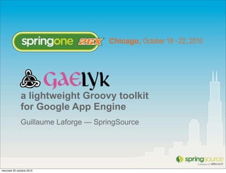 Chicago, October 19 - 22, 2010




              a lightweight Groovy toolkit
              for Google App Engine
              Guillaume Laforge — SpringSource




mercredi 20 octobre 2010
 