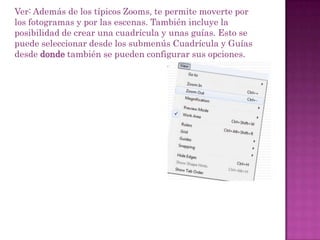 Ver: Además de los típicos Zooms, te permite moverte por
los fotogramas y por las escenas. También incluye la
posibilidad de crear una cuadrícula y unas guías. Esto se
puede seleccionar desde los submenús Cuadrícula y Guías
desde donde también se pueden configurar sus opciones.
 
