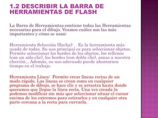 1.2 DESCRIBIR LA BARRA DE
HERRAMIENTAS DE FLASH

La Barra de Herramientas contiene todas las Herramientas
necesarias para el dibujo. Veamos cuáles son las más
importantes y cómo se usan:

Herramienta Selección (flecha): . Es la herramienta más
usada de todas. Su uso principal es para seleccionar objetos.
Permite seleccionar los bordes de los objetos, los rellenos
(con un sólo clic), los bordes (con doble clic), zonas a nuestra
elección... Además, su uso adecuado puede ahorrarnos
tiempo en el trabajo.

Herramienta Línea: Permite crear líneas rectas de un
modo rápido. Las líneas se crean como en cualquier
programa de dibujo, se hace clic y se arrastra hasta donde
queramos que llegue la línea recta. Una vez creada la
podemos modificar sin más que seleccionar situar el cursor
encima de los extremos para estirarlos y en cualquier otra
parte cercana a la recta para curvarla.
 