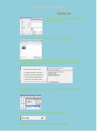 Flores hidalgo Yessy 3°A informática
Práctica 26
1- Importamos un video desde archivo-
importar- importar video.
2- Seleccionamos el video desde la carpeta y damos aceptar.
3- Seleccionamos la opción Stream from flash video streaming service. Y Flash 7
low qulity 150 kbps. Y damos clic en finalizar. Y elegimos el lugar donde
queremos que se guarde.
4- Bloqueamos la capa actual en la que se encuentra el vídeo dando clic
en el ícono del ojo.
5- Insertamos otra capa dando clic en el ícono de abajo.
6- Seleccionamos la herramienta texto y escribimos algo.