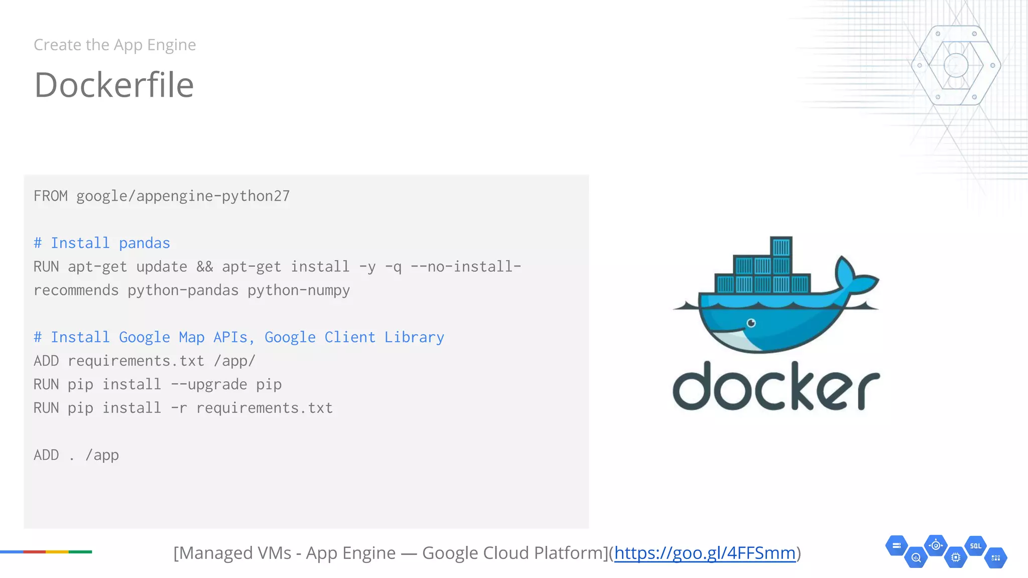 Dockerfile
FROM google/appengine-python27
# Install pandas
RUN apt-get update && apt-get install -y -q --no-install-
recommends python-pandas python-numpy
# Install Google Map APIs, Google Client Library
ADD requirements.txt /app/
RUN pip install --upgrade pip
RUN pip install -r requirements.txt
ADD . /app
Create the App Engine
[Managed VMs - App Engine — Google Cloud Platform](https://goo.gl/4FFSmm)
 