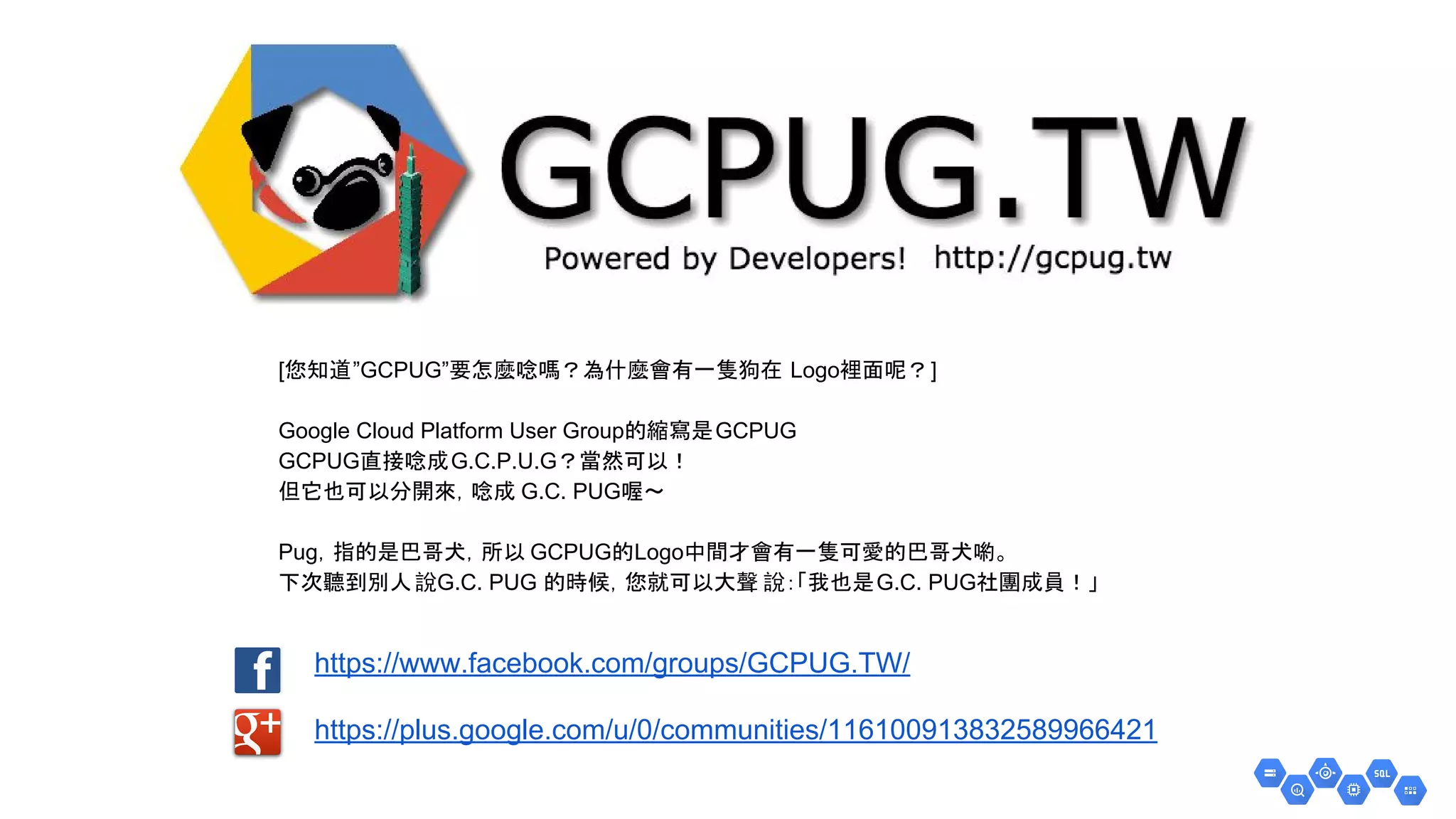 https://www.facebook.com/groups/GCPUG.TW/
https://plus.google.com/u/0/communities/116100913832589966421
[您知道”GCPUG”要怎麼唸嗎？為什麼會有一隻狗在 Logo裡面呢？]
Google Cloud Platform User Group的縮寫是GCPUG
GCPUG直接唸成G.C.P.U.G？當然可以！
但它也可以分開來，唸成 G.C. PUG喔～
Pug，指的是巴哥犬，所以 GCPUG的Logo中間才會有一隻可愛的巴哥犬喲。
下次聽到別人說G.C. PUG 的時候，您就可以大聲 說：「我也是G.C. PUG社團成員！」
 