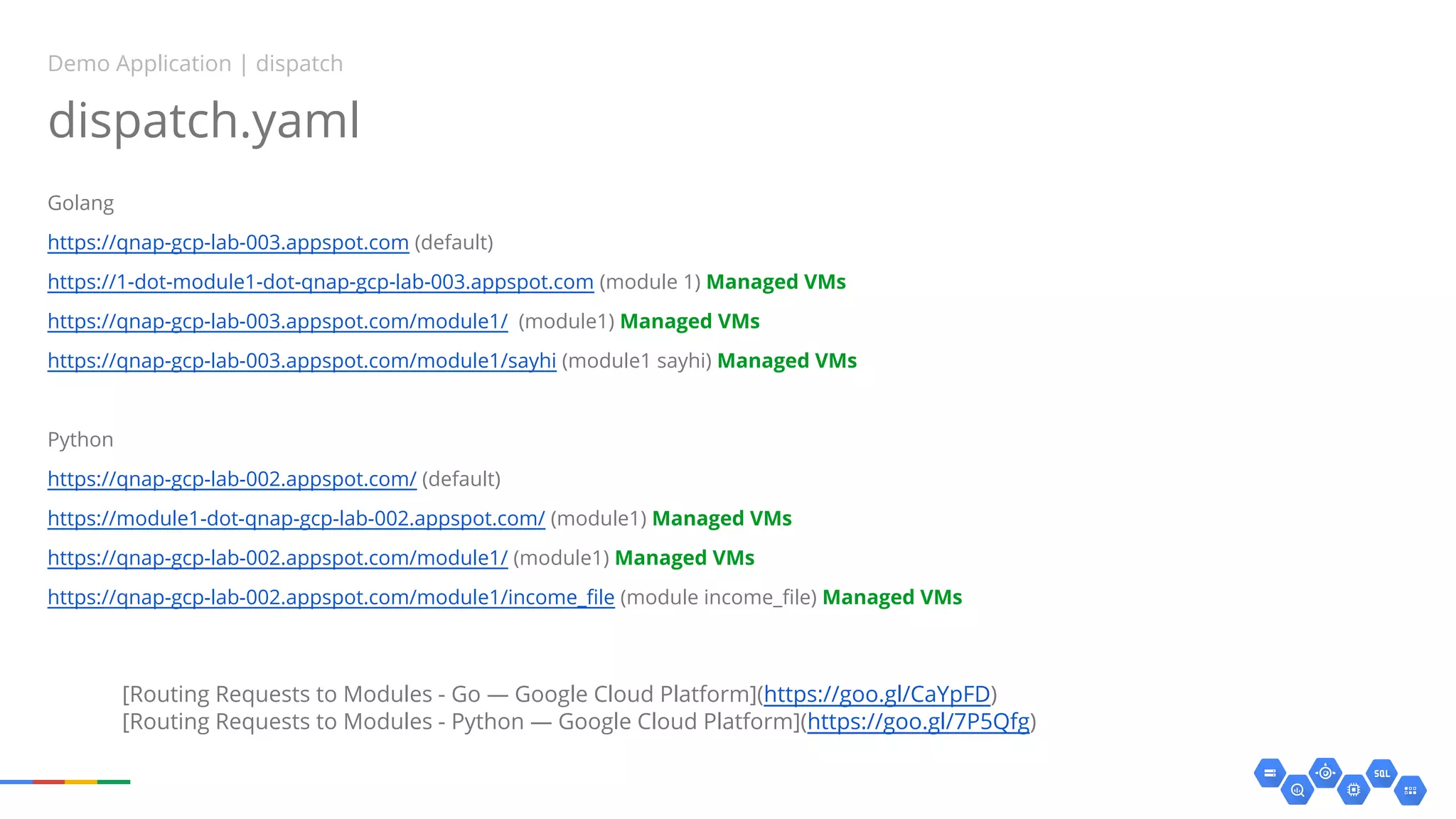 dispatch.yaml
Golang
https://qnap-gcp-lab-003.appspot.com (default)
https://1-dot-module1-dot-qnap-gcp-lab-003.appspot.com (module 1) Managed VMs
https://qnap-gcp-lab-003.appspot.com/module1/ (module1) Managed VMs
https://qnap-gcp-lab-003.appspot.com/module1/sayhi (module1 sayhi) Managed VMs
Python
https://qnap-gcp-lab-002.appspot.com/ (default)
https://module1-dot-qnap-gcp-lab-002.appspot.com/ (module1) Managed VMs
https://qnap-gcp-lab-002.appspot.com/module1/ (module1) Managed VMs
https://qnap-gcp-lab-002.appspot.com/module1/income_file (module income_file) Managed VMs
Demo Application | dispatch
[Routing Requests to Modules - Go — Google Cloud Platform](https://goo.gl/CaYpFD)
[Routing Requests to Modules - Python — Google Cloud Platform](https://goo.gl/7P5Qfg)
 