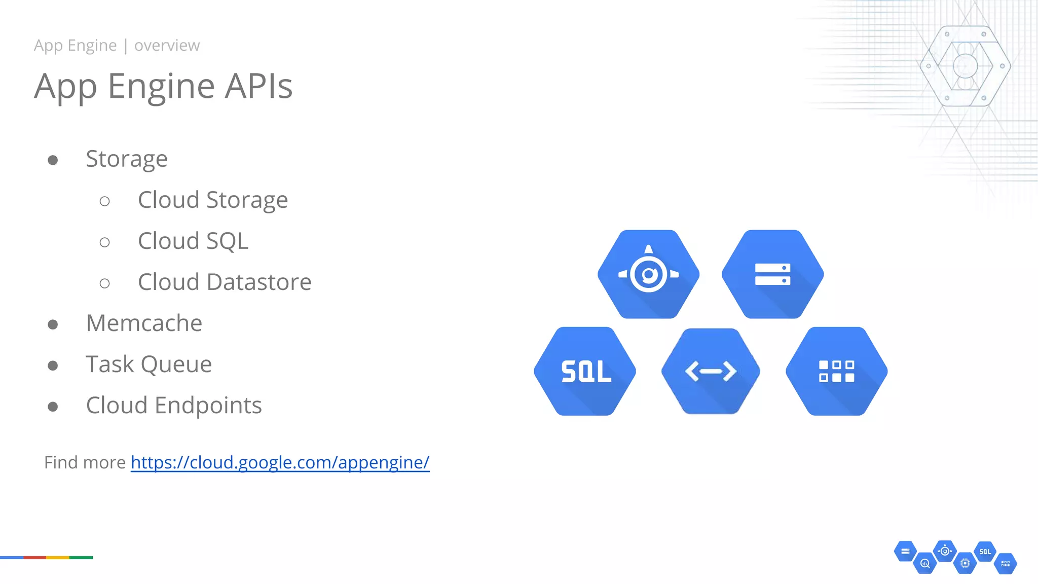 ● Storage
○ Cloud Storage
○ Cloud SQL
○ Cloud Datastore
● Memcache
● Task Queue
● Cloud Endpoints
App Engine APIs
App Engine | overview
Find more https://cloud.google.com/appengine/
 