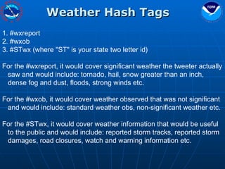 Weather Hash Tags #wxreport  #wxob  #STwx (where "ST" is your state two letter id)  For the #wxreport, it would cover significant weather the tweeter actually saw and would include: tornado, hail, snow greater than an inch, dense fog and dust, floods, strong winds etc.  For the #wxob, it would cover weather observed that was not significant and would include: standard weather obs, non-significant weather etc.  For the #STwx, it would cover weather information that would be useful to the public and would include: reported storm tracks, reported storm damages, road closures, watch and warning information etc.  