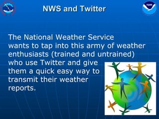 NWS and Twitter The National Weather Service  wants to tap into this army of weather enthusiasts (trained and untrained) who use Twitter and give  them a quick easy way to  transmit their weather  reports. 