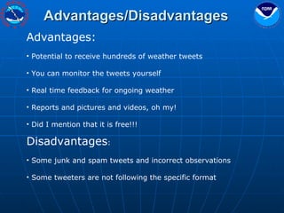 Advantages/Disadvantages Advantages: Potential to receive hundreds of weather tweets You can monitor the tweets yourself Real time feedback for ongoing weather Reports and pictures and videos, oh my! Did I mention that it is free!!! Disadvantages :   Some junk and spam tweets and incorrect observations Some tweeters are not following the specific format 