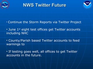 NWS Twitter Future Continue the Storm Reports via Twitter Project June 1 st  eight test offices get Twitter accounts including NHC County/Parish based Twitter accounts to feed warnings to If testing goes well, all offices to get Twitter accounts in the future. 