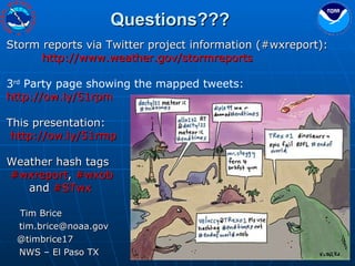   Tim Brice [email_address] @timbrice17 NWS – El Paso TX Storm reports via Twitter project information (#wxreport): http://www.weather.gov/stormreports 3 rd  Party page showing the mapped tweets: http://ow.ly/51rpm This presentation: http://ow.ly/51rmp  Weather hash tags #wxreport ,  #wxob   and  #STwx Questions??? 