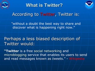 What is Twitter? According to  Twitter , Twitter is: “ without a doubt the best way to share and discover what is happening right now.” Perhaps a less biased description of Twitter would: “ Twitter  is a free  social networking  and  microblogging  service that enables its users to send and read messages known as  tweets .” -  Wikipedia 