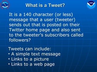 What is a Tweet? It is a 140 character (or less) message that a user (tweeter) sends out that is posted on their Twitter home page and also sent to the tweeter’s subscribers called followers? Tweets can include: A simple text message Links to a picture Links to a web page 