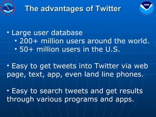 The advantages of Twitter Large user database 200+ million users around the world. 50+ million users in the U.S. Easy to get tweets into Twitter via web page, text, app, even land line phones. Easy to search tweets and get results through various programs and apps. 