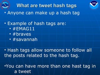What are tweet hash tags Anyone can make up a hash tag Example of hash tags are: #EMAG11 #braves #savannah Hash tags allow someone to follow all  the posts related to the hash tag. You can have more than one hast tag in  a tweet 
