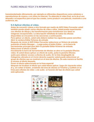 FLORES HIDALGO YESSY 3°A INFORMATICA

hanestandarizado últimamente, por ejemplo en diferentes dispositivos como celulares o
reproductores de música, o en sitios en Internet. Ya obtenido el video final, se le da el uso
deseado o el específico para el que fue creado, como producir una película, mostrarlo a una
audiencia, etc.

      6.4 Aplicar efectos al video.
      Antes de convertir vídeos a otro formato por medio de AVS Video Converter usted
      también puede añadir varios efectos de vídeo a ellos. Usted puede experimentar
      con efectos de dibujo y de transformación para transformar sus ideas en
      imágenes excepcionales. La descripción detallada de todos los efectos
      disponibles se encuentra en las secciones a continuación.
      Para aplicar un efecto, usted sólo deberá realizar los siguientes pasos sencillos:
      Abrir la ventana Editar ficheros de entrada
      Después de iniciar el AVS Video Converter seleccione un fichero de entrada
      pulsando el botón Navegar.... Luego pulse el botón Editar... en la barra de
      herramientas principal para abrir la pantalla Editar ficheros de entrada.
      Seleccionar el efecto a añadir
      Inicialmente la barra de herramientas de efectos se abre en la pestaña Efectos
      vídeo. Si usted desea aplicar un efecto de audio, pulse la pestaña Efectos
      audio para obtener acceso a efectos de audio. En la lista desplegable de
      Categorías ubicada en el rincón derecho superior usted puede seleccionar un
      grupo de efectos que se mostrará en el área de efectos. De esta manera se facilita
      el acceso al efecto deseado.
      Poner el efecto seleccionado en la línea especial
      Después de localizar el efecto que usted desea aplicar, haga clic izquierdo sobre
      él y, sin soltar el botón, arrástrelo del área de efectos al Timeline y suéltelo en la
      línea para efectos de vídeo o de audio en función del tipo de efecto que usted
      está aplicando.
 