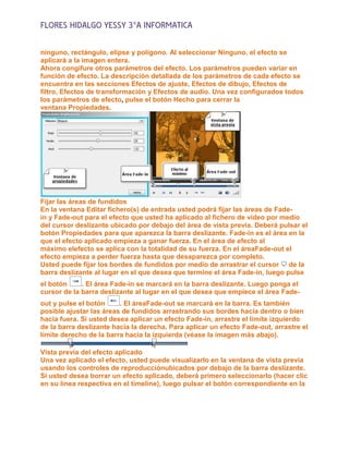 FLORES HIDALGO YESSY 3°A INFORMATICA

ninguno, rectángulo, elipse y polígono. Al seleccionar Ninguno, el efecto se
aplicará a la imagen entera.
Ahora congifure otros parámetros del efecto. Los parámetros pueden variar en
función de efecto. La descripción detallada de los parámetros de cada efecto se
encuentra en las secciones Efectos de ajuste, Efectos de dibujo, Efectos de
filtro, Efectos de transformación y Efectos de audio. Una vez configurados todos
los parámetros de efecto, pulse el botón Hecho para cerrar la
ventana Propiedades.




Fijar las áreas de fundidos
En la ventana Editar fichero(s) de entrada usted podrá fijar las áreas de Fade-
in y Fade-out para el efecto que usted ha aplicado al fichero de vídeo por medio
del cursor deslizante ubicado por debajo del área de vista previa. Deberá pulsar el
botón Propiedades para que aparezca la barra deslizante. Fade-in es el área en la
que el efecto aplicado empieza a ganar fuerza. En el área de efecto al
máximo elefecto se aplica con la totalidad de su fuerza. En el áreaFade-out el
efecto empieza a perder fuerza hasta que desaparezca por completo.
Usted puede fijar los bordes de fundidos por medio de arrastrar el cursor de la
barra deslizante al lugar en el que desea que termine el área Fade-in, luego pulse
el botón     . El área Fade-in se marcará en la barra deslizante. Luego ponga el
cursor de la barra deslizante al lugar en el que desea que empiece el área Fade-
out y pulse el botón     . El áreaFade-out se marcará en la barra. Es también
posible ajustar las áreas de fundidos arrastrando sus bordes hacia dentro o bien
hacia fuera. Si usted desea aplicar un efecto Fade-in, arrastre el límite izquierdo
de la barra deslizante hacia la derecha. Para aplicar un efecto Fade-out, arrastre el
límite derecho de la barra hacia la izquierda (véase la imagen más abajo).

Vista previa del efecto aplicado
Una vez aplicado el efecto, usted puede visualizarlo en la ventana de vista previa
usando los controles de reproducciónubicados por debajo de la barra deslizante.
Si usted desea borrar un efecto aplicado, deberá primero seleccionarlo (hacer clic
en su línea respectiva en el timeline), luego pulsar el botón correspondiente en la
 