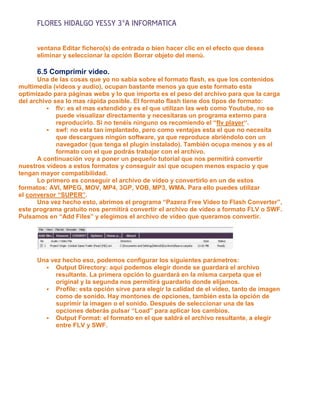 FLORES HIDALGO YESSY 3°A INFORMATICA

      ventana Editar fichero(s) de entrada o bien hacer clic en el efecto que desea
      eliminar y seleccionar la opción Borrar objeto del menú.

      6.5 Comprimir video.
       Una de las cosas que yo no sabia sobre el formato flash, es que los contenidos
multimedia (vídeos y audio), ocupan bastante menos ya que este formato esta
optimizado para páginas webs y lo que importa es el peso del archivo para que la carga
del archivo sea lo mas rápida posible. El formato flash tiene dos tipos de formato:
           flv: es el mas extendido y es el que utilizan las web como Youtube, no se
             puede visualizar directamente y necesitaras un programa externo para
             reproducirlo. Si no tenéis ninguno os recomiendo el “flv player“.
           swf: no esta tan implantado, pero como ventajas esta el que no necesita
             que descargues ningún software, ya que reproduce abriéndolo con un
             navegador (que tenga el plugin instalado). También ocupa menos y es el
             formato con el que podrás trabajar con el archivo.
       A continuación voy a poner un pequeño tutorial que nos permitirá convertir
nuestros vídeos a estos formatos y conseguir así que ocupen menos espacio y que
tengan mayor compatibilidad.
       Lo primero es conseguir el archivo de vídeo y convertirlo en un de estos
formatos: AVI, MPEG, MOV, MP4, 3GP, VOB, MP3, WMA. Para ello puedes utilizar
el conversor “SUPER”.
       Una vez hecho esto, abrimos el programa “Pazera Free Video to Flash Converter”,
este programa gratuito nos permitirá convertir el archivo de vídeo a formato FLV o SWF.
Pulsamos en “Add Files” y elegimos el archivo de vídeo que queramos convertir.




      Una vez hecho eso, podemos configurar los siguientes parámetros:
         Output Directory: aquí podemos elegir donde se guardará el archivo
            resultante. La primera opción lo guardará en la misma carpeta que el
            original y la segunda nos permitirá guardarlo donde elijamos.
         Profile: esta opción sirve para elegir la calidad de el vídeo, tanto de imagen
            como de sonido. Hay montones de opciones, también esta la opción de
            suprimir la imagen o el sonido. Después de seleccionar una de las
            opciones deberás pulsar “Load” para aplicar los cambios.
         Output Format: el formato en el que saldrá el archivo resultante, a elegir
            entre FLV y SWF.
 