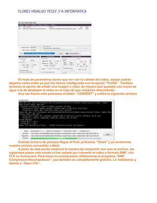 FLORES HIDALGO YESSY 3°A INFORMATICA




      El resto de parámetros tienen que ver con la calidad del vídeo, asique podrás
dejarlos como están ya que los hemos configurado con la opción “Profile”. Tambien
tenemos la opción de añadir una imagen o vídeo de manera que quedará una marca de
agua o la de desplazar el vídeo en el caso de que estubiera descentrado.
      Una vez hecho esto pulsamos el botón “CONVERT” y saldrá la siguiente ventana:




      Cuando la barra de proceso llegue al final, pulsamos “Close” y ya tendremos
nuestro archivo convertido a flash.
      A partir de este punto mostraré la manera de comprimir aún mas el archivo, los
siguientes pasos solo sirven si has optado por convertir el vídeo a formato SWF, con
FLV no funcionará. Para hacer la commpresión utilizaremos el prográma “SWF
Compressor-Decompressor”, que tambien es completamente gratuito. Lo instalamos y
damos a “Open File”.
 
