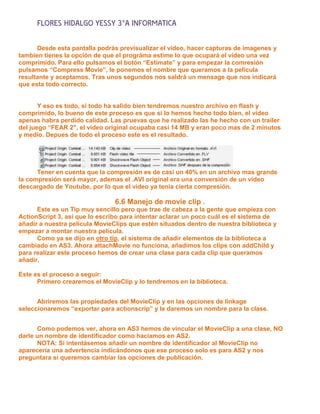 FLORES HIDALGO YESSY 3°A INFORMATICA

      Desde esta pantalla podrás previsualizar el vídeo, hacer capturas de imagenes y
tambien tienes la opción de que el prográma estime lo que ocupará el vídeo una vez
comprimido. Para ello pulsamos el botón “Estimate” y para empezar la comresión
pulsamos “Compress Movie”, le ponemos el nombre que queramos a la pelicula
resultante y aceptamos. Tras unos segundos nos saldrá un mensage que nos indicará
que esta todo correcto.


       Y eso es todo, si todo ha salido bien tendremos nuestro archivo en flash y
comprimido, lo bueno de este proceso es que si lo hemos hecho todo bien, el video
apenas habra perdido calidad. Las pruevas que he realizado las he hecho con un trailer
del juego “FEAR 2″, el vídeo original ocupaba casi 14 MB y eran poco mas de 2 minutos
y medio. Depues de todo el proceso este es el resultado.




      Tener en cuenta que la compresión es de casi un 40% en un archivo mas grande
la compresión será mayor, ademas el .AVI original era una conversión de un vídeo
descargado de Youtube, por lo que el video ya tenia cierta compresión.

                                6.6 Manejo de movie clip .
      Este es un Tip muy sencillo pero que trae de cabeza a la gente que empieza con
ActionScript 3, así que lo escribo para intentar aclarar un poco cuál es el sistema de
añadir a nuestra película MovieClips que estén situados dentro de nuestra biblioteca y
empezar a montar nuestra película.
      Como ya se dijo en otro tip, el sistema de añadir elementos de la biblioteca a
cambiado en AS3. Ahora attachMovie no funciona, añadimos los clips con addChild y
para realizar este proceso hemos de crear una clase para cada clip que queramos
añadir.

Este es el proceso a seguir:
      Primero crearemos el MovieClip y lo tendremos en la biblioteca.


      Abriremos las propiedades del MovieClip y en las opciones de linkage
seleccionaremos “exportar para actionscrip” y le daremos un nombre para la clase.


      Como podemos ver, ahora en AS3 hemos de vincular el MovieClip a una clase, NO
darle un nombre de identificador como hacíamos en AS2.
      NOTA: Si intentásemos añadir un nombre de identificador al MovieClip no
aparecería una advertencia indicándonos que ese proceso solo es para AS2 y nos
preguntara si queremos cambiar las opciones de publicación.
 