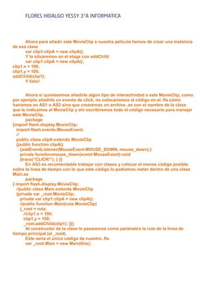 FLORES HIDALGO YESSY 3°A INFORMATICA


       Ahora para añadir este MovieClip a nuestra película hemos de crear una instancia
de esa clase
       var clip1:clipA = new clipA();
       Y la situaremos en el stage con addChild
       var clip1:clipA = new clipA();
clip1.x = 100;
clip1.y = 100;
addChild(clip1);
       Y listo!


          Ahora si quisiésemos añadirle algún tipo de interactividad a este MovieClip, como
por ejemplo añadirle un evento de click, no colocaríamos el código en el .fla cómo
haríamos en AS1 o AS2 sino que crearemos un archivo .as con el nombre de la clase
que le indicamos al MovieClip y ahí escribiremos todo el código necesario para manejar
este MovieClip.
          package
{import flash.display.MovieClip;
   import flash.events.MouseEvent;
   //
   public class clipA extends MovieClip
   {public function clipA()
      {addEventListener(MouseEvent.MOUSE_DOWN, mouse_down);}
      private functionmouse_down(event:MouseEvent):void
      {trace(“CLICK!”); } }}
          En AS3 es recomendable trabajar con clases y colocar el menos código posible
sobre la línea de tiempo con lo que este código lo podíamos meter dentro de una clase
Main.as
          package
{ import flash.display.MovieClip;
   //public class Main extends MovieClip
   {private var _root:MovieClip;
      private var clip1:clipA = new clipA();
      //public function Main(ruta:MovieClip)
      {_root = ruta;
        //clip1.x = 100;
        clip1.y = 100;
        _root.addChild(clip1); }}}
          Al constructor de la clase le pasaremos como parámetro la ruta de la línea de
tiempo principal (el _root).
          Este sería el único código de nuestro .fla
          var _root:Main = new Main(this);
 