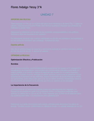 Flores hidalgo Yessy 3°A
                                     UNIDAD 7
IMPORTAR UNA PELICULA
 Para importar un Clip de un archivo del disco duro debemos ir al menú File -> Open as
Library, seleccionar el Archivo Flash (.fla) del que queremos importar sus símbolos de
biblioteca y pulsar Abrir.

Aparecerá la biblioteca con la lista de los símbolos correspondientes a los gráficos,
botones y clips del documento en cuestión.

Es importante destacar que cuando insertemos un clip de una biblioteca, se insertarán a
su vez todos los símbolos que contenga, incluidos los clips.

Exportar película
Dar clic en archivo luego en exportar y oprimimos película se abrirá la ventana y damos
en tipo de archivo en avi. Y damos en aceptar

OPTIMIZAR LA PELICULA
Optimización Efectiva y Publicación

Sonidos

Los sonidos aumentan considerablemente la experiencia de usuario al ir navegando o
visualizando la presentación. Los sonidos son comúnmente utilizados para darle un
mayor énfasis a un evento y captura la atención del usuario en un área o apartado
específico. Existen muchas ventajas al utilizar sonidos, como lo es el presentar mayor
experiencia multimedia en las películas, mayor compresión de la información a través
de narraciones, entre otras más, pero a la vez se tienen diversas desventajas como lo
es el aumento de tamaño en la película así como su demora en la descarga.

La importancia de la frecuencia

La frecuencia de un sonido es cuantas ondas son reproducidas por segundo. La
frecuencia es medida en hertz (Hz) y kilohertz (KHz). La frecuencia estándar para
obtener la calidad de un CD es de 44.1 KHz mientras que 22 KHz es el estándar para
las publicaciones Web. Las frecuencias más utilizadas son:



Determina que tanta información está siendo utilizada para almacenar los datos de
sonido. También ayuda a determinar la calidad de audio. La calidad estándar de un CD
 