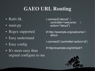 GAEO URL Routing Rails lik main.py Regex supported Easy understand Easy config It's more eazy than orginal configure to me r.connect('/about/', \ controller='welcome',  \ action="about") #  http://example.org/welcome/  \ about  r.connect('/:controller/:action/:id') # http//example.org/ctrl/act/1 