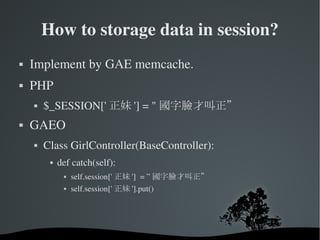 How to storage data in session? Implement by GAE memcache. PHP  $_SESSION['正妹'] = "國字臉才叫正” GAEO Class GirlController(BaseController): def catch(self): self.session['正妹']  = ”國字臉才叫正” self.session['正妹'].put() 