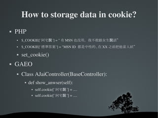 How to storage data in cookie? PHP  $_COOKIE[' 阿宅說 '] = " 有 MSN 也沒用，我不敢跟女生說話” $_COOKIE[' 標準答案 '] = "MSN ID  都是中性的 , 在 XX 之前把他當人妖” set_cookie() GAEO Class AJaiController(BaseController): def show_anwser(self): self.cookie[' 阿宅說 '] = .... self.cookie[' 阿宅說 '] = .... 