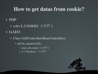 How to get datas from cookie? PHP  echo $_COOKIE['大宅門']  GAEO Class GirlController(BaseController): def be_master(self): print self.cookie['大宅門'] # !!! KeyError: '大宅門' 