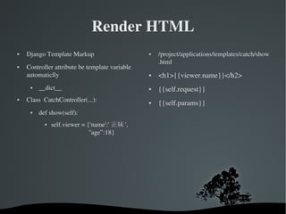 Render HTML Django Template Markup Controller attribute be template variable automaticlly __dict__ Class  CatchController(...): def show(self): self.viewer = {'name':' 正妹 ',   ''age”:18} /project/applications/templates/catch/show .html <h1>{{viewer.name}}</h2> {{self.request}} {{self.params}} 
