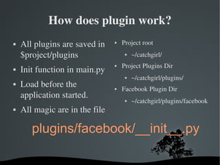 How does plugin work? All plugins are saved in $project/plugins Init function in main.py Load before the application started. All magic are in the file Project root ~/catchgirl/ Project Plugins Dir ~/catchgirl/plugins/ Facebook Plugin Dir ~/catchgirl/plugins/facebook plugins/facebook/__init__.py 