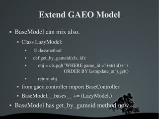 Extend GAEO Model BaseModel can mix also. Class LazyModel: @classmethod def get_by_gameid(cls, id): obj = cls.gql("WHERE game_id ="+str(id)+" \ ORDER BY lastupdate_at").get() return obj from gaeo.controller import BaseController BaseModel.__bases__ += (LazyModel,) BaseModel has get_by_gameid method now. 