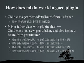 How does mixin work in gaeo plugin Child class get method/attributes from its father 張無忌從謝遜身上習得七傷拳 Mixin father class with plugin class == Child class has new grandfather, and also has new feture from grandfather. 謝遜認韋小葆為乾爹，韋小葆以抓奶龍爪手聞名江湖 張無忌從謝遜身上習得七傷拳，抓奶龍爪手… 謝遜認柯珂科為乾爹，柯珂科以抓奶龍爪手聞名江湖 張無忌從謝遜身上習得七傷拳，抓奶龍爪手 , 還我漂漂拳 