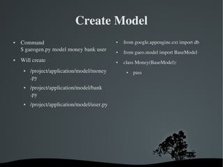 Create Model Command $ gaeogen.py model money bank user Will create /project/application/model/money .py /project/application/model/bank .py /project/application/model/user.py from google.appengine.ext import db  from gaeo.model import BaseModel class Money(BaseModel): pass 