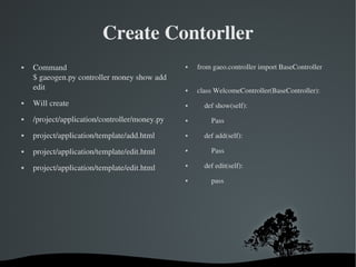 Create Contorller Command $ gaeogen.py controller money show add edit Will create /project/application/controller/money.py project/application/template/add.html project/application/template/edit.html project/application/template/edit.html from gaeo.controller import BaseController  class WelcomeController(BaseController): def show(self): Pass def add(self): Pass def edit(self): pass 
