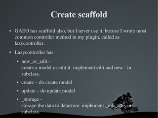 Create scaffold GAEO has scaffold also, but I never use it, becuse I wrote most common controller method in my plugin, called as lazycontroller. Lazycontroller has new_or_edit - create a model or edit it. implement edit and new  in subclass. create – do create model update – do update model _storage -  storage the data to datastore. implement _mk_attrs in subclass. 