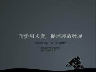 請愛用國貨，促進經濟發展 如果要寫GAE，我一定用GAEO 因為其它的都需要花 不少的時間學習 