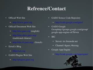 Refrence/Contact Officail Web Site http://www.gaeo.org   Officail Document Web Site http://doc.gaeo.org  (english) http://doc-zhtw.gaeo.org/   (traditional chinese) http://doc-fr.gaeo.org/   (french) Erisck's Blog Http://a.b.org   GAEO Plugins Web Site http://plugins.gaeo.org   GAEO Soruce Code Repositry http://code.google.com/gaeo/   GAEO Google Grouphttp://groups.google.com/group/google-app-engine-oil?hl=en IRC Server: irc.freenode.net Channel: #gaeo, #tossug Google App Engine http://code.google.com/appengine/   