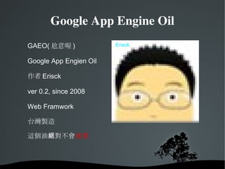 Google App Engine Oil Hi, I am Erisck GAEO( 尬意喔 ) Google App Engien Oil  作者 Erisck ver 0.2, since 2008 Web Framwork 台灣製造 這個油絕對不會 漲價 Erisck 