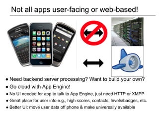 Not all apps user-facing or web-based!




● Need backend server processing? Want to build your own?
● Go cloud with App Engine!
● No UI needed for app to talk to App Engine, just need HTTP or XMPP
● Great place for user info e.g., high scores, contacts, levels/badges, etc.
● Better UI: move user data off phone & make universally available
 