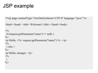 JSP example

<%@ page contentType="text/html;charset=UTF-8" language="java" %>

<html><head> <title> Welcome!</title></head><body>

<%
 if (request.getParameter("name") != null) {
%>
<p>Hello, <%= request.getParameter("name") %> </p>
<%
 } else {
%>
<p>Hello, stranger. </p>
<%
 }
%>
 