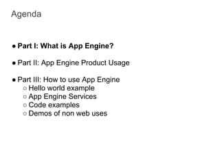 Agenda


● Part I: What is App Engine?

● Part II: App Engine Product Usage

● Part III: How to use App Engine
   ○ Hello world example
   ○ App Engine Services
   ○ Code examples
   ○ Demos of non web uses
 