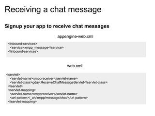 Receiving a chat message
Signup your app to receive chat messages
                               appengine-web.xml
 <inbound-services>
  <service>xmpp_message</service>
 </inbound-services>



                                     web.xml

<servlet>
  <servlet-name>xmppreceiver</servlet-name>
  <servlet-class>gday.ReceiveChatMessageServlet</servlet-class>
 </servlet>
 <servlet-mapping>
  <servlet-name>xmppreceiver</servlet-name>
  <url-pattern>/_ah/xmpp/message/chat/</url-pattern>
 </servlet-mapping>
 
