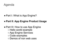 Agenda


● Part I: What is App Engine?

● Part II: App Engine Product Usage

● Part III: How to use App Engine
   ○ Hello world example
   ○ App Engine Services
   ○ Code examples
   ○ Demos of non web uses
 